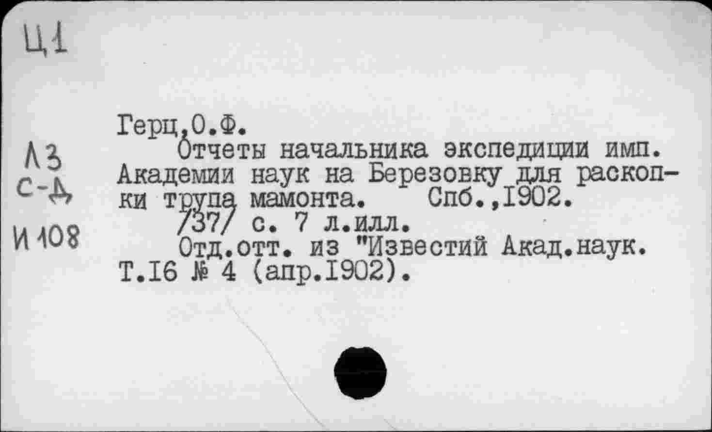 ﻿Ul
С-Д
И 40$
Герц.0.Ф.
Отчеты начальника экспедиции имп. Академии наук на Березовку для раскопки трупа мамонта. Спб.,1902.
/37/ с. 7 л.илл.
Отд.отт. из "Известий Акад.наук.
T.I6 të 4 (апр.1902).